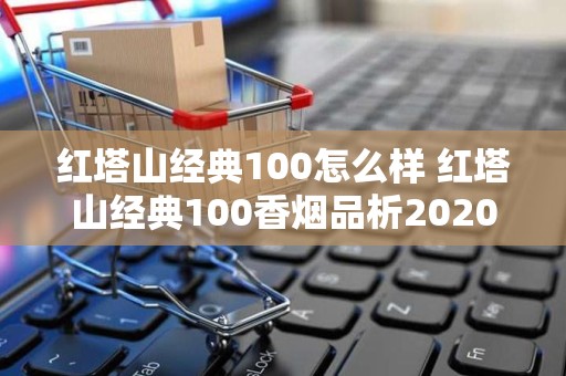 红塔山经典100怎么样 红塔山经典100香烟品析2020