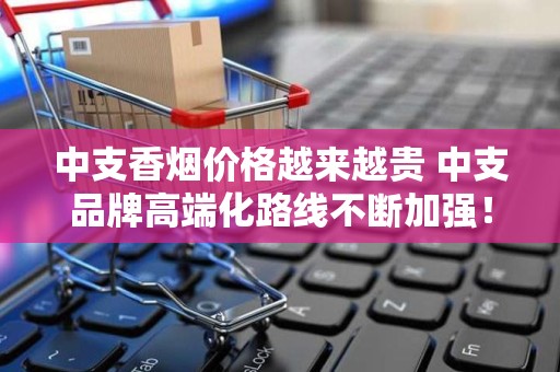 中支香烟价格越来越贵 中支品牌高端化路线不断加强！