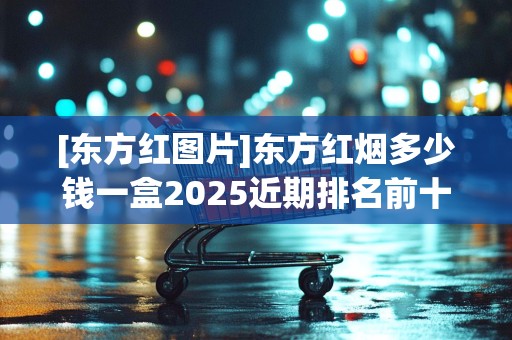 [东方红图片]东方红烟多少钱一盒2025近期排名前十名分析