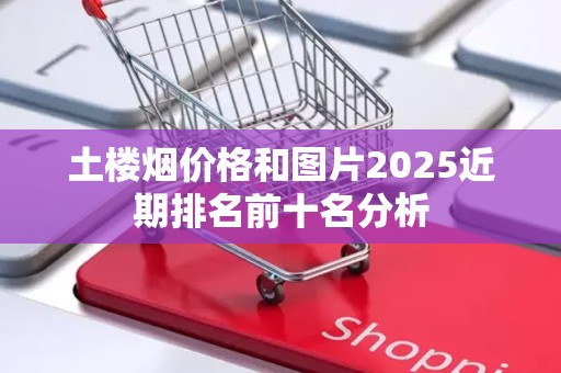 土楼烟价格和图片2025近期排名前十名分析