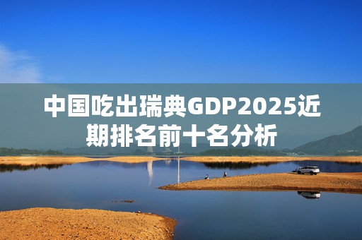 中国吃出瑞典GDP2025近期排名前十名分析