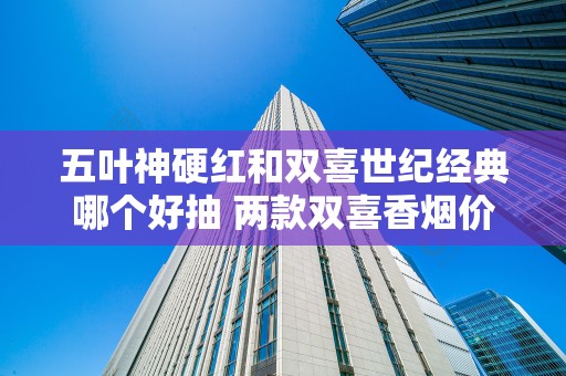 五叶神硬红和双喜世纪经典哪个好抽 两款双喜香烟价格及口感分析