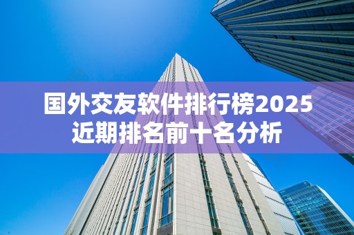 国外交友软件排行榜2025近期排名前十名分析