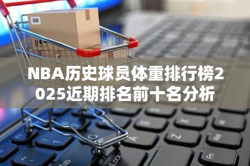NBA历史球员体重排行榜2025近期排名前十名分析