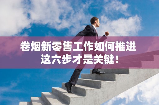 卷烟新零售工作如何推进 这六步才是关键！
