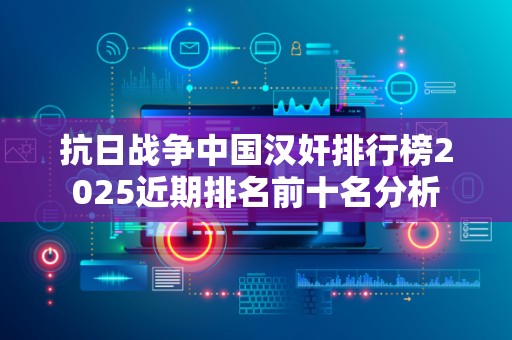 抗日战争中国汉奸排行榜2025近期排名前十名分析