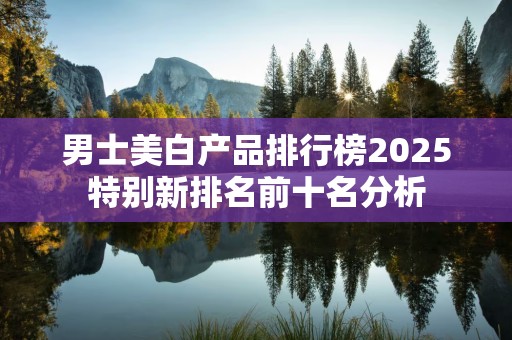 男士美白产品排行榜2025特别新排名前十名分析