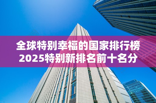 全球特别幸福的国家排行榜2025特别新排名前十名分析