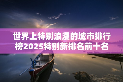 世界上特别浪漫的城市排行榜2025特别新排名前十名分析
