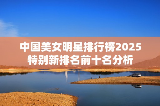 中国美女明星排行榜2025特别新排名前十名分析