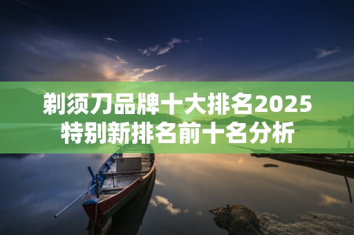 剃须刀品牌十大排名2025特别新排名前十名分析
