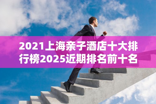 2021上海亲子酒店十大排行榜2025近期排名前十名榜单出炉