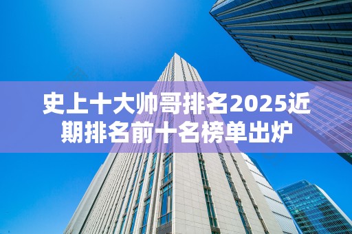 史上十大帅哥排名2025近期排名前十名榜单出炉