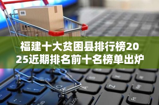 福建十大贫困县排行榜2025近期排名前十名榜单出炉
