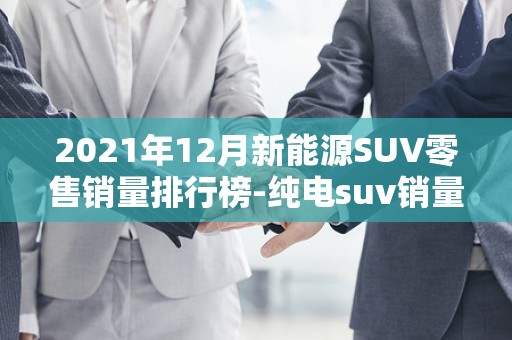 2021年12月新能源SUV零售销量排行榜-纯电suv销量排行榜前十名2025年排名前十名榜单出炉