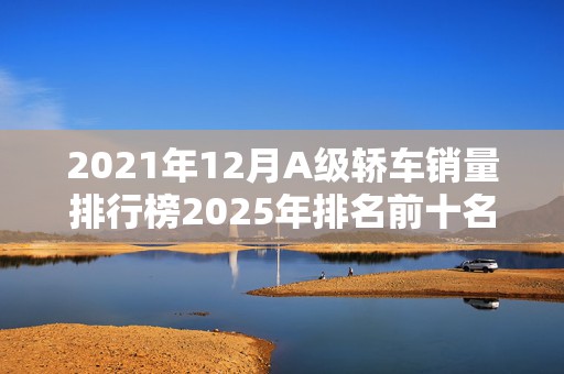 2021年12月A级轿车销量排行榜2025年排名前十名榜单出炉