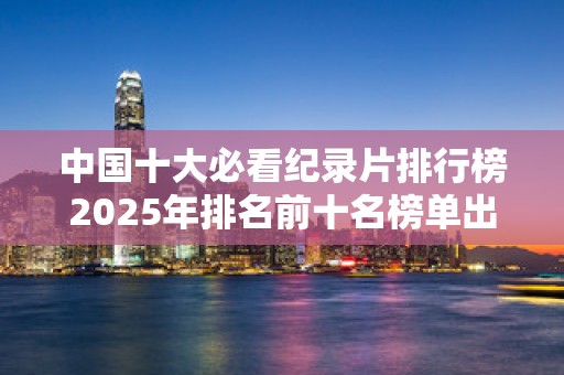 中国十大必看纪录片排行榜2025年排名前十名榜单出炉