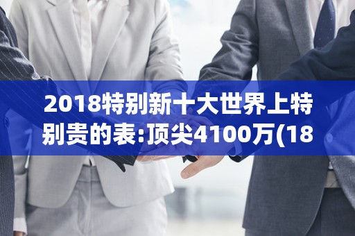 2018特别新十大世界上特别贵的表:顶尖4100万(18k白金打造)2025年排名前十名榜单出炉