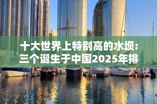 十大世界上特别高的水坝:三个诞生于中国2025年排名前十名榜单出炉