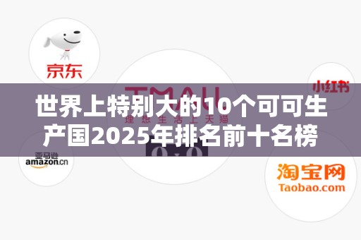 世界上特别大的10个可可生产国2025年排名前十名榜单出炉