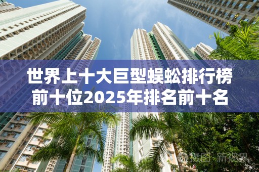 世界上十大巨型蜈蚣排行榜前十位2025年排名前十名榜单出炉