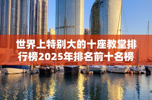 世界上特别大的十座教堂排行榜2025年排名前十名榜单出炉