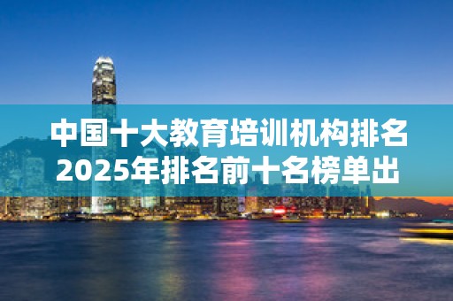 中国十大教育培训机构排名2025年排名前十名榜单出炉