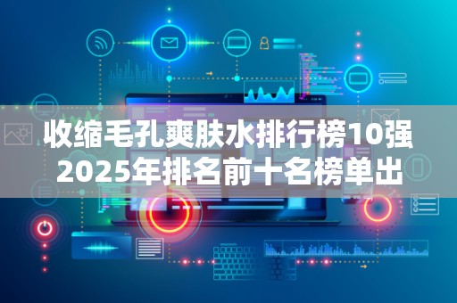 收缩毛孔爽肤水排行榜10强2025年排名前十名榜单出炉