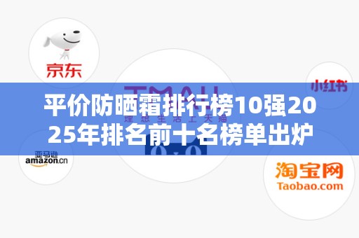 平价防晒霜排行榜10强2025年排名前十名榜单出炉