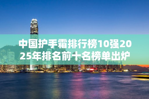 中国护手霜排行榜10强2025年排名前十名榜单出炉