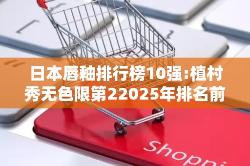 日本唇釉排行榜10强:植村秀无色限第22025年排名前十名榜单出炉