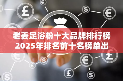 老姜足浴粉十大品牌排行榜2025年排名前十名榜单出炉