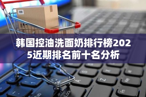 韩国控油洗面奶排行榜2025近期排名前十名分析