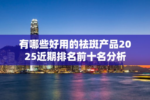 有哪些好用的祛斑产品2025近期排名前十名分析
