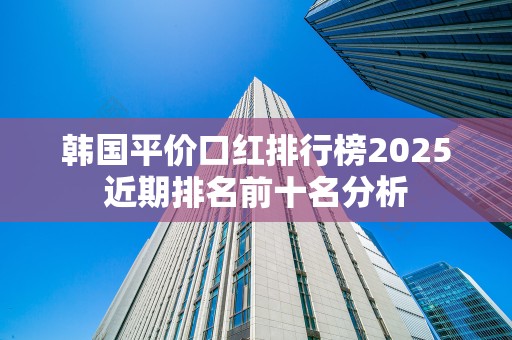 韩国平价口红排行榜2025近期排名前十名分析