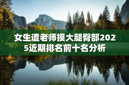 女生遭老师摸大腿臀部2025近期排名前十名分析