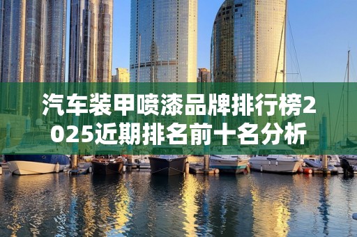 汽车装甲喷漆品牌排行榜2025近期排名前十名分析