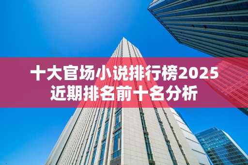 十大官场小说排行榜2025近期排名前十名分析