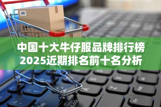 中国十大牛仔服品牌排行榜2025近期排名前十名分析