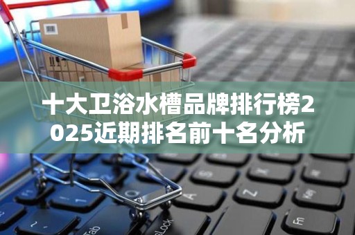 十大卫浴水槽品牌排行榜2025近期排名前十名分析