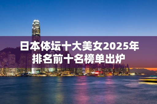 日本体坛十大美女2025年排名前十名榜单出炉