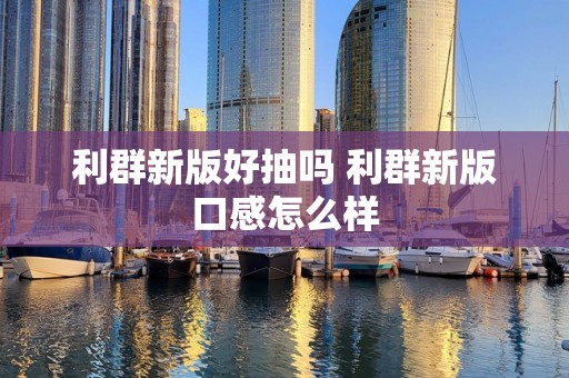 利群新版好抽吗 利群新版口感怎么样
