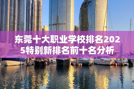 东莞十大职业学校排名2025特别新排名前十名分析