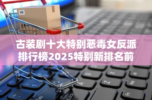 古装剧十大特别恶毒女反派排行榜2025特别新排名前十名分析