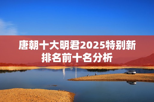 唐朝十大明君2025特别新排名前十名分析