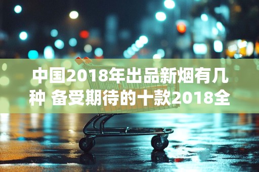 中国2018年出品新烟有几种 备受期待的十款2018全国新烟(附价格)