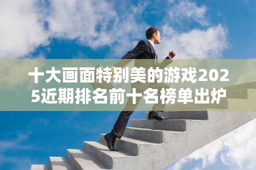十大画面特别美的游戏2025近期排名前十名榜单出炉