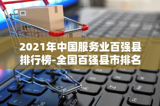 2021年中国服务业百强县排行榜-全国百强县市排名（附榜单）2025近期排名前十名榜单出炉