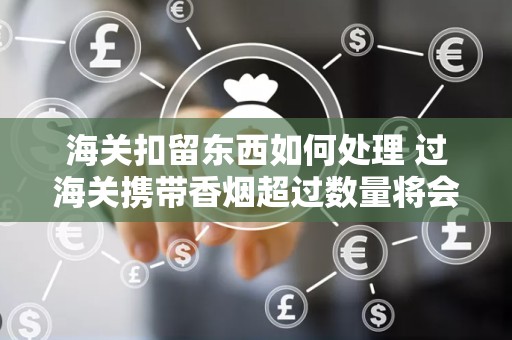海关扣留东西如何处理 过海关携带香烟超过数量将会扣留