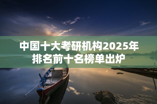 中国十大考研机构2025年排名前十名榜单出炉